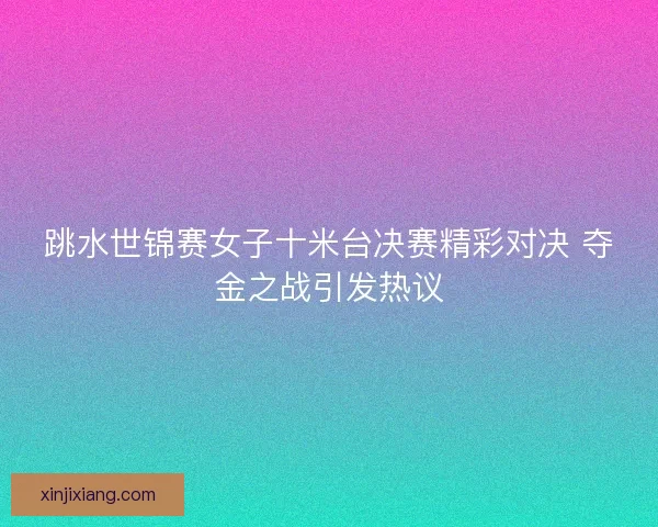 跳水世锦赛女子十米台决赛精彩对决 夺金之战引发热议