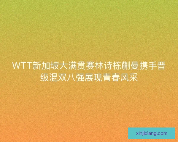 WTT新加坡大满贯赛林诗栋蒯曼携手晋级混双八强展现青春风采