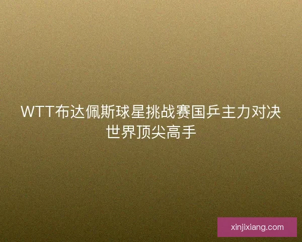 WTT布达佩斯球星挑战赛国乒主力对决世界顶尖高手