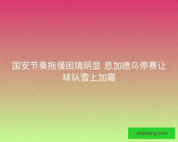 国安节奏拖慢困境明显 恩加德乌停赛让球队雪上加霜